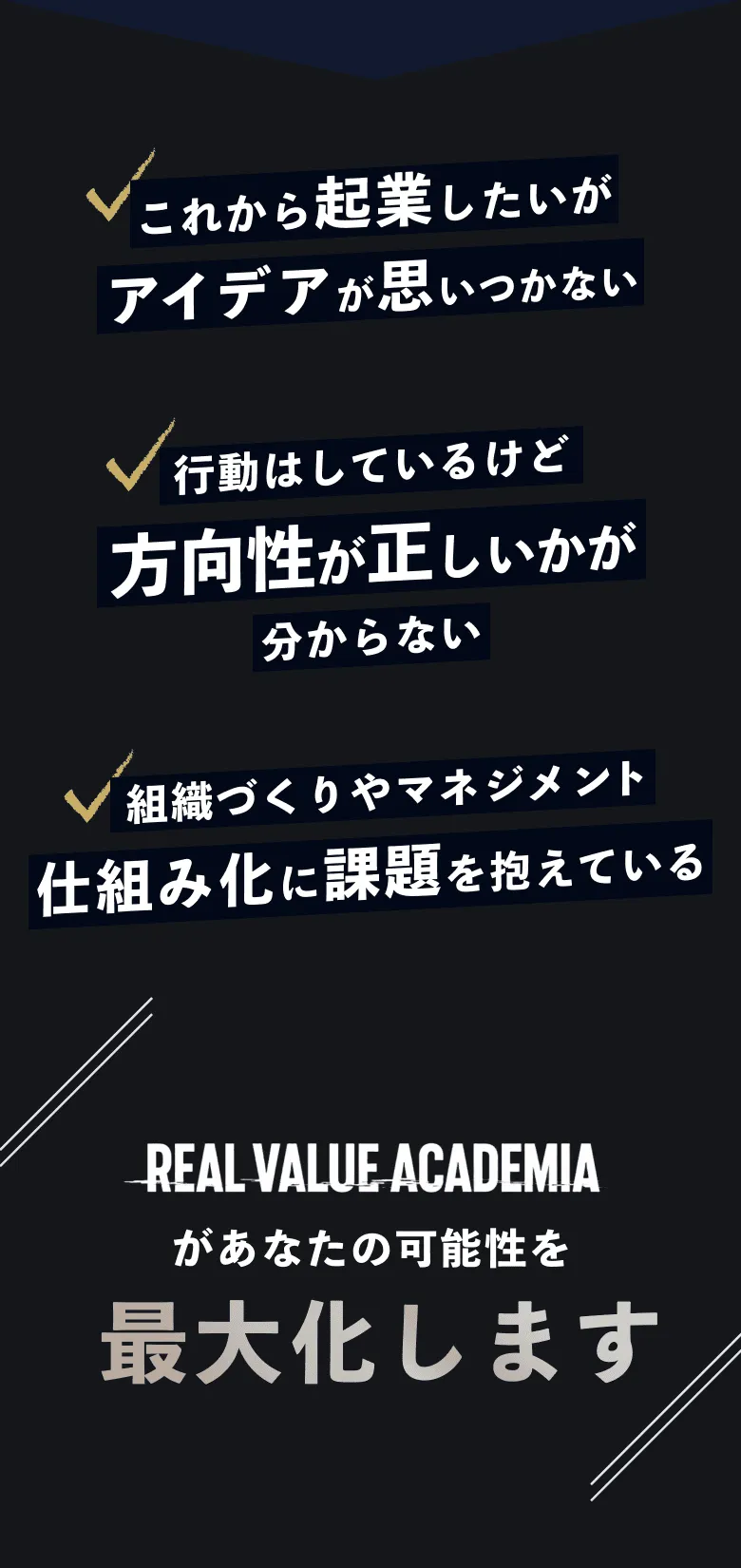これから起業したいがアイデアが思いつかない 行動はしているけど方向性が正しいかが分からない 組織づくりやマネジメント仕組み化に課題を抱えている real value academiaがあなたの可能性を最大化します